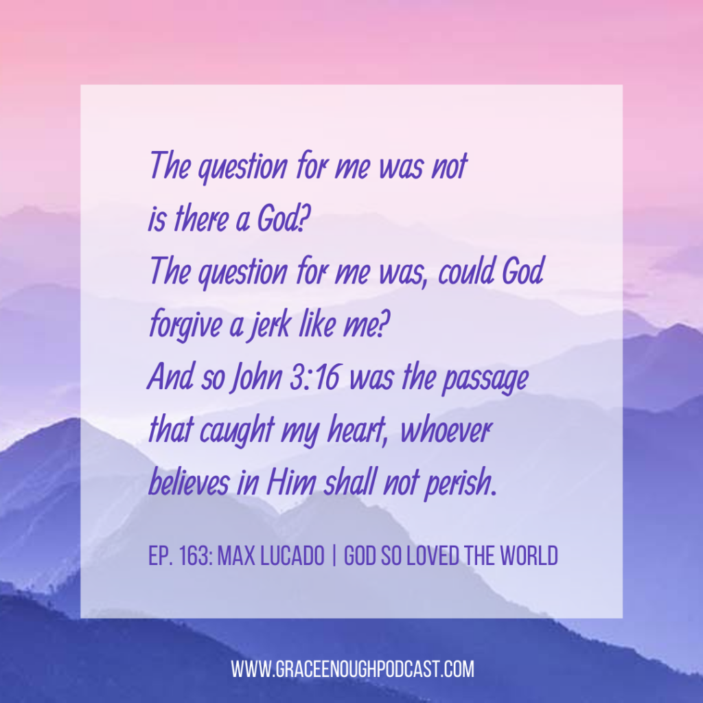 The question for me was not is there a God? The question for me was, could God forgive a jerk like me? And so John 3:16 was the passage that caught my heart, whoever believes in Him shall not perish.