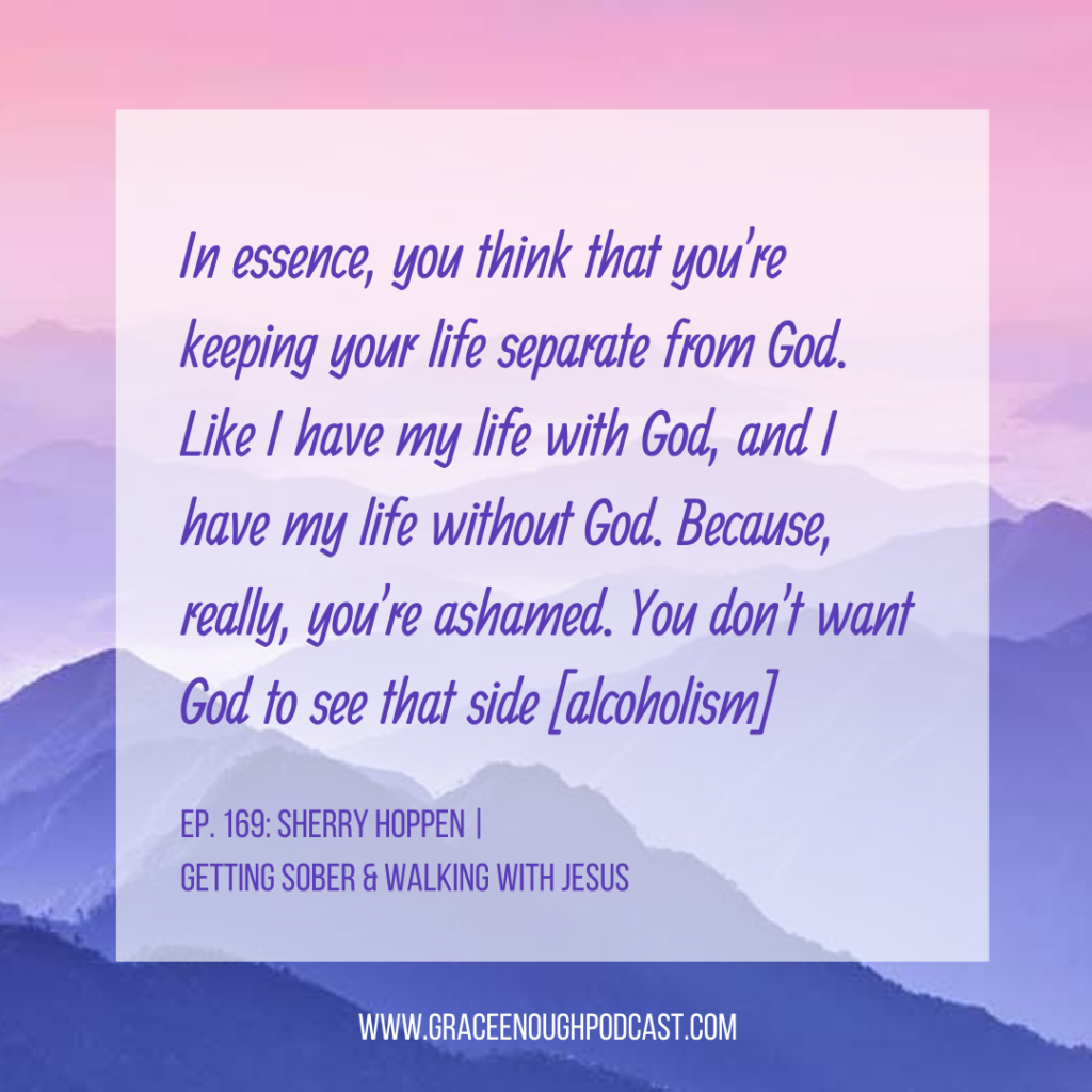 In essence, you think that you're keeping your life separate from God. Like I have my life with God, and I have my life without God. Because, really, you're ashamed. You don't want God to see that side [alcoholism]